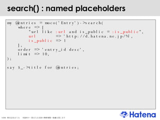 search() : named placeholders my @entries = moco('Entry')->search( where => [  "url like  :url  and is_public =  :is_public ",  url   => 'http://d.hatena.ne.jp/%', is_public  => 1  ], order => 'entry_id desc', limit => 10, ); say $_->title for @entries; 