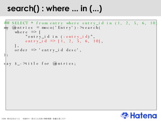 search() : where ... in (...)‏ ## SELECT * from entry where entry_id in (1, 2, 5, 6, 10)‏ my @entries = moco('Entry')->search( where => [  "entry_id in ( :entry_id )",  entry_id => [1, 2, 5, 6, 10] , ], order => 'entry_id desc', ); say $_->title for @entries; 