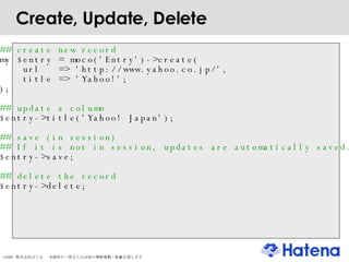 Create, Update, Delete ## create new record my $entry = moco('Entry')->create( url  => 'http://www.yahoo.co.jp/', title => 'Yahoo!'; ); ## update a column $entry->title('Yahoo! Japan'); ## save (in session)‏ ## If it is not in session, updates are automatically saved. $entry->save; ## delete the record $entry->delete; 