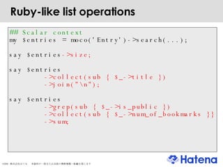 Ruby-like list operations ## Scalar context my $entries = moco('Entry')->search(...); say   $entries ->size; say   $entries ->collect(sub { $_->title })‏ ->join("\n"); say   $entries ->grep(sub { $_->is_public })‏ ->collect(sub { $_->num_of_bookmarks }} ->sum; 