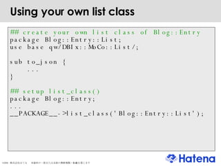 Using your own list class ## create your own list class of Blog::Entry package Blog::Entry::List; use base qw/DBIx::MoCo::List/; sub to_json { ... } ## setup list_class()‏ package Blog::Entry; ... __PACKAGE__->list_class('Blog::Entry::List'); 