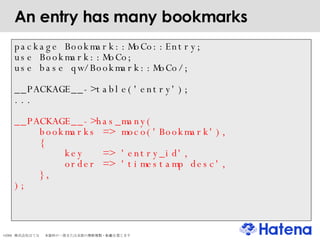 An entry has many bookmarks package Bookmark::MoCo::Entry; use Bookmark::MoCo; use base qw/Bookmark::MoCo/; __PACKAGE__->table('entry'); ... __PACKAGE__->has_many( bookmarks => moco('Bookmark'), { key  => 'entry_id', order => 'timestamp desc', }, ); 