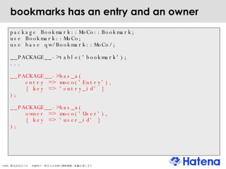 bookmarks has an entry and an owner package Bookmark::MoCo::Bookmark; use Bookmark::MoCo; use base qw/Bookmark::MoCo/; __PACKAGE__->table('bookmark'); ... __PACKAGE__->has_a(  entry => moco('Entry'), { key => 'entry_id' } ); __PACKAGE__->has_a(  owner => moco('User'), { key => 'user_id' } ); 
