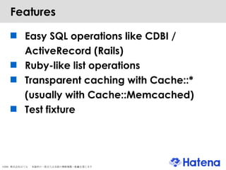 Features Easy SQL operations like CDBI / ActiveRecord (Rails)‏ Ruby-like list operations Transparent caching with Cache::* (usually with Cache::Memcached)‏ Test fixture 