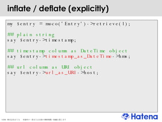 inflate / deflate (explicitly) my $entry = moco('Entry')->retrieve(1); ## plain string say $entry->timestamp; ## timestamp column as DateTime object say $entry-> timestamp_as_DateTime ->hms; ## url column as URI object say $entry-> url_as_URI ->host; 