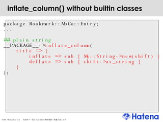 inflate_column() without builtin classes package Bookmark::MoCo::Entry; ... ## plain string __PACKAGE__-> inflate_column ( title => { inflate => sub { My::String->new(shift) } deflate => sub { shift->as_string } } ); 