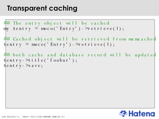 Transparent caching ## The entry object will be cached my $entry = moco('Entry')->retrieve(1); ## Cached object will be retrieved from memcached $entry = moco('Entry')->retrieve(1); ## both cache and database record will be updated $entry->title('foobar'); $entry->save; 