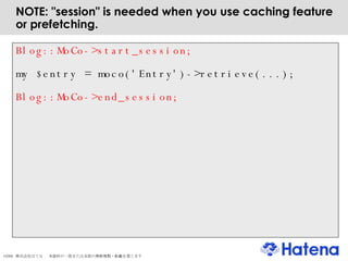 NOTE: "session" is needed when you use caching feature or prefetching. Blog::MoCo->start_session; my $entry = moco('Entry')->retrieve(...); Blog::MoCo->end_session; 