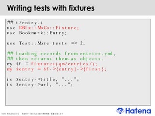 Writing tests with fixtures ## t/entry.t use  DBIx::MoCo::Fixture; use Bookmark::Entry; use Test::More tests => 2; ## loading records from entries.yml, ## then returns them as objects. my $f =  fixtures(qw/entries/); my $entry = $f->{entry}->{first}; is $entry->title, "..."; is $entry->url, "..."; 