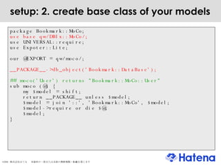 setup: 2. create base class of your models package Bookmark::MoCo; use base qw/DBIx::MoCo/; use UNIVERSAL::require; use Expoter::Lite; our @EXPORT = qw/moco/; __PACKAGE__->db_object('Bookmark::DataBase'); ## moco('User') returns "Bookmark::MoCo::User" sub moco (@) { my $model = shift; return __PACKAGE__ unless $model; $model = join '::', 'Bookmark::MoCo', $model; $model->require or die $@; $model; } 