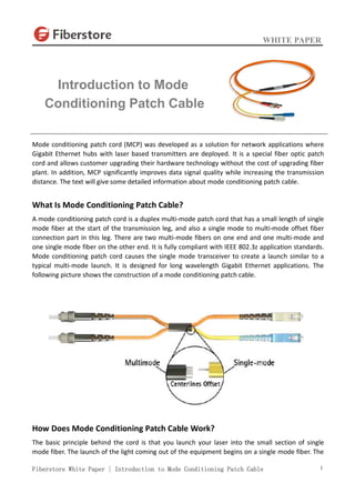 WHITE PAPER
Fiberstore White Paper | Introduction to Mode Conditioning Patch Cable 1
Mode conditioning patch cord (MCP) was developed as a solution for network applications where
Gigabit Ethernet hubs with laser based transmitters are deployed. It is a special fiber optic patch
cord and allows customer upgrading their hardware technology without the cost of upgrading fiber
plant. In addition, MCP significantly improves data signal quality while increasing the transmission
distance. The text will give some detailed information about mode conditioning patch cable.
What Is Mode Conditioning Patch Cable?
A mode conditioning patch cord is a duplex multi-mode patch cord that has a small length of single
mode fiber at the start of the transmission leg, and also a single mode to multi-mode offset fiber
connection part in this leg. There are two multi-mode fibers on one end and one multi-mode and
one single mode fiber on the other end. It is fully compliant with IEEE 802.3z application standards.
Mode conditioning patch cord causes the single mode transceiver to create a launch similar to a
typical multi-mode launch. It is designed for long wavelength Gigabit Ethernet applications. The
following picture shows the construction of a mode conditioning patch cable.
How Does Mode Conditioning Patch Cable Work?
The basic principle behind the cord is that you launch your laser into the small section of single
mode fiber. The launch of the light coming out of the equipment begins on a single mode fiber. The
Introduction to Mode
Conditioning Patch Cable
 