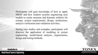 Participants will gain knowledge of how to apply
MBSE and how modern systems engineering uses
models to create structure and dynamic artifacts for
conops, system requirements, design, architecture,
analysis verification and validation activities.
During case studies and examples, participants will
discover the application of modeling in system
engineering, model-based analysis, requirements,
design and testing methods.
 