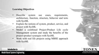 Learning Objectives
• Describe system use cases, requirements,
architecture, function, structure, behavior and tests
with SysML
• Explain the notions of system, product, service, and
project with SysML
• Model a combined Project-Product Life cycle
Management system and study the benefits of the
project-product synergies with SysML
• Work with real life projects using MBSE approach
with SysML
 