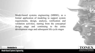 Model-based systems engineering (MBSE), as a
formal application of modeling to support system
requirements, design, analysis, verification and
validation activities, starting from the conceptual
design stage and continuing to the entire
development stage and subsequent life cycle stages
 