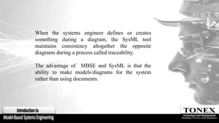 When the systems engineer defines or creates
something during a diagram, the SysML tool
maintains consistency altogether the opposite
diagrams during a process called traceability.
The advantage of MBSE and SysML is that the
ability to make models/diagrams for the system
rather than using documents.
 