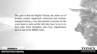 The goal is that the Digital Thread, the entire set of
domain models organized, connected and version-
managed during a way that permits everyone on the
event team to seek out the info they have to try to to
their jobs. Each discipline and every organization
have a seat at the MBSE table.
 