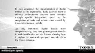 In each enterprise, the implementation of digital
threads is still incremental. Early adopters hope to
enhance collaboration between team members
through specific integrations, speed up the
completion of tasks and reduce errors caused by
inconsistent domain models.
As they implement digital threads more
comprehensively, they have gained greater benefits
in model verification and verification, allowing them
to explore the system design space more deeply in
the project schedule.
 