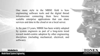 One more style in the MBSE field is how
engineering software tools and the digital thread
infrastructure connecting them have become
scalable enterprise applications that can share
services and data in the cloud or on a local server.
In the past 13 years, MBSE has been widely adopted
by system engineers as part of a long-term trend
toward model-centric adoption by other engineering
disciplines (including mechanical, electrical, and
software).
 