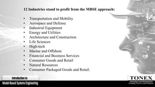 12 Industries stand to profit from the MBSE approach:
• Transportation and Mobility
• Aerospace and Defense
• Industrial Equipment
• Energy and Utilities
• Architecture and Construction
• Life Sciences
• High-tech
• Marine and Offshore
• Financial and Business Services
• Consumer Goods and Retail
• Natural Resources
• Consumer Packaged Goods and Retail.
 