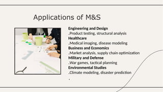 Engineering and Design
Product testing, structural analysis
.
Healthcare
Medical imaging, disease modeling
.
Business and Economics
Market analysis, supply chain optimization
.
Military and Defense
War games, tactical planning
.
Environmental Studies
Climate modeling, disaster prediction
.
.
Applications of M&S
 