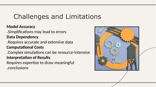 Model Accuracy
Simplifications may lead to errors
.
Data Dependency
Requires accurate and extensive data
.
Computational Costs
Complex simulations can be resource-intensive
.
Interpretation of Results
Requires expertise to draw meaningful
conclusions
.
Challenges and Limitations
 