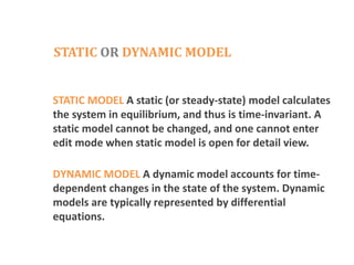 STATIC OR DYNAMIC MODEL
STATIC MODEL A static (or steady-state) model calculates
the system in equilibrium, and thus is time-invariant. A
static model cannot be changed, and one cannot enter
edit mode when static model is open for detail view.
DYNAMIC MODEL A dynamic model accounts for time-
dependent changes in the state of the system. Dynamic
models are typically represented by differential
equations.
 