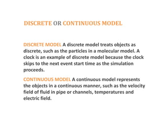 DISCRETE OR CONTINUOUS MODEL
DISCRETE MODEL A discrete model treats objects as
discrete, such as the particles in a molecular model. A
clock is an example of discrete model because the clock
skips to the next event start time as the simulation
proceeds.
CONTINUOUS MODEL A continuous model represents
the objects in a continuous manner, such as the velocity
field of fluid in pipe or channels, temperatures and
electric field.
 