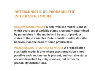 DETERMINISTIC OR PROBABILISTIC
(STOCHASTIC) MODEL
DETERMINISTIC MODEL A deterministic model is one in
which every set of variable states is uniquely determined
by parameters in the model and by sets of previous
states of these variables. Deterministic models describe
behaviour on the basis of some physical law.
PROBABILISTIC (STOCHASTIC) MODEL A probabilistic /
stochastic model is one where exact prediction is not
possible and randomness is present, and variable states
are not described by unique values, but rather by
probability distributions.
 