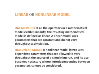 LINEAR OR NONLINEAR MODEL
LINEAR MODEL If all the operators in a mathematical
model exhibit linearity, the resulting mathematical
model is defined as linear. A linear model uses
parameters that are constant and do not vary
throughout a simulation.
NONLINEAR MODEL A nonlinear model introduces
dependent parameters that are allowed to vary
throughout the course of a simulation run, and its use
becomes necessary where interdependencies between
parameters cannot be considered.
 