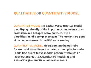 QUALITATIVE OR QUANTITATIVE MODEL
QUALITATIVE MODEL It is basically a conceptual model
that display visually of the important components of an
ecosystem and linkages between them. It is a
simplification of a complex system. The humans are good
at common sense with qualitative reasoning.
QUANTITATIVE MODEL Models are mathematically
focused and many times are based on complex formulas.
In addition quantitative models generally through an
input-output matrix. Quantitative modelling and
simulation give precise numerical answers.
 