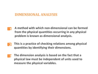DIMENSIONAL ANALYSIS
A method with which non-dimensional can be formed
from the physical quantities occurring in any physical
problem is known as dimensional analysis.
This is a practice of checking relations among physical
quantities by identifying their dimensions.
The dimension analysis is based on the fact that a
physical law must be independent of units used to
measure the physical variables.
2
3
1
 