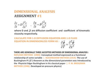 DIMENSIONAL ANALYSIS
ASSIGNMENT #1
2
2
c c
D
t x
 

  2
2u
u
t x

 

 
,
where D and are diffusion coefficient and coefficient of kinematic
viscosity respectively.

CALCULATE FOR 1-D DIFFUSION EQUATION AND 1-D FLUID
EQUATION IN DIMENSIONLESS FORM AS :
2
2
T x
 
 

 
THERE ARE GENERALLY THREE ACCEPTED METHODS OF DIMENSIONAL ANALYSIS :
RAYLEIGH METHOD (1904): Conceptual method expressed as a functional
relationship of some variable | BUCKINGHAM METHOD (1914): The use of
Buckingham Pi ( ) theorem as the dimensional parameters was introduced by
the Physicist Edger Buckingham in his classical paper | P. W. BRIDGMAN
METHOD (1946): Developed on pressure physics)

 