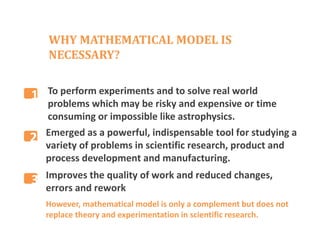 WHY MATHEMATICAL MODEL IS
NECESSARY?
To perform experiments and to solve real world
problems which may be risky and expensive or time
consuming or impossible like astrophysics.
Emerged as a powerful, indispensable tool for studying a
variety of problems in scientific research, product and
process development and manufacturing.
Improves the quality of work and reduced changes,
errors and rework
However, mathematical model is only a complement but does not
replace theory and experimentation in scientific research.
1
2
3
 