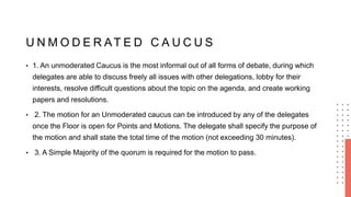 U N M O D E R AT E D C A U C U S
• 1. An unmoderated Caucus is the most informal out of all forms of debate, during which
delegates are able to discuss freely all issues with other delegations, lobby for their
interests, resolve difficult questions about the topic on the agenda, and create working
papers and resolutions.
• 2. The motion for an Unmoderated caucus can be introduced by any of the delegates
once the Floor is open for Points and Motions. The delegate shall specify the purpose of
the motion and shall state the total time of the motion (not exceeding 30 minutes).
• 3. A Simple Majority of the quorum is required for the motion to pass.
 