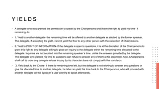 Y I E L D S
• A delegate who was granted the permission to speak by the Chairpersons shall have the right to yield his time- if
remaining- to:
• 1. Yield to another delegate- the remaining time will be offered to another delegate as allotted by the former speaker.
The delegate, if accepting the yield, cannot yield the floor to any other person with the exception of Chairpersons.
• 2. Yield to POINT OF INFORMATION- If the delegate is open to questions, it is at the discretion of the Chairpersons to
grant this right to any delegate willing to pose an inquiry to the delegate within the remaining time allocated to the
delegate. Inquiries are not counted into the remaining speaker´s time, unlike the answers provided by the delegate.
The delegate who yielded his time to questions can refuse to answer any of them at his discretion. Also, Chairpersons
shall call to order any delegate whose inquiry by its character does not comply with the standards.
• 3. Yield back to the Chairs- if there is remaining time left, but the delegate is not wishing to answer any questions or
give his allocated time to another delegate, he /she can yield his time back to the Chairpersons, who will proceed with
another delegate on the Speaker´s List/ wishing to speak afterwards.
 