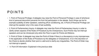 P O I N T S
• 1. Point of Personal Privilege- A delegate may raise the Point of Personal Privilege in case of whichever
kind of personal discomfort prevents him from full participation in the debate. Such things can be for
example audibility of other speakers, switching off air conditioning, etc. A Point of Personal Privilege can
interrupt the speaker only in the case of bad audibility.
• 2. Point of Parliamentary Inquiry- A delegate may raise the Point of Parliamentary Inquiry in order to
clarify certain aspects of the Rules of Procedure by the Chairpersons. Such Points may not interrupt
speakers and can be introduced only when the Floor is open for Points and Motions.
• 3. Point of Order- A delegate may raise the Point of Order if there is a discrepancy or any improperness
in the application of the Rules of Procedure by the delegates or Chairpersons. It is in the discretion of
the Chairs to decide whether their point is valid and to clarify any irregularities. The Point of Order may
not interrupt a speech.
• 4. Point Of Information- Explained in the previous slide
 