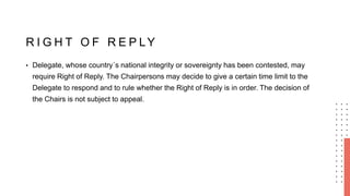 R I G H T O F R E P LY
• Delegate, whose country´s national integrity or sovereignty has been contested, may
require Right of Reply. The Chairpersons may decide to give a certain time limit to the
Delegate to respond and to rule whether the Right of Reply is in order. The decision of
the Chairs is not subject to appeal.
 