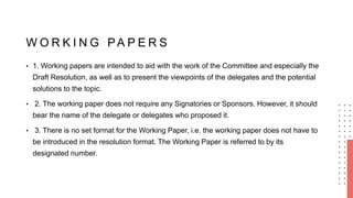 W O R K I N G PA P E R S
• 1. Working papers are intended to aid with the work of the Committee and especially the
Draft Resolution, as well as to present the viewpoints of the delegates and the potential
solutions to the topic.
• 2. The working paper does not require any Signatories or Sponsors. However, it should
bear the name of the delegate or delegates who proposed it.
• 3. There is no set format for the Working Paper, i.e. the working paper does not have to
be introduced in the resolution format. The Working Paper is referred to by its
designated number.
 