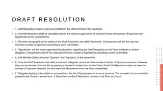 D R A F T R E S O L U T I O N
• 1. Draft Resolution means a document drafted in the official format of the resolution.
• 2. No Draft Resolution shall be circulated without the previous approval of its required format and number of Sponsors and
Signatories by the Chairpersons.
• 3. The ones recognized as the writers of the Draft Resolution are called “Sponsors”. Chairpersons will set the required
minimum number of Sponsors according to each Committee.
• 4. “Signatories” are the ones supporting the discussion regarding the Draft Resolution on the Floor and bear no further
obligation. Chairpersons will set the required minimum number of Signatories according to each Committee.
• 5. One Member State cannot be “Sponsor” and “Signatory” at the same time.
• 6. Once the Draft Resolution has been introduced delegates cannot add themselves to the list of Sponsors anymore. However,
they can be removed from the list by passing a request in written form to the Chairs. If the Draft Resolution does not have the
number of Sponsors required, the document will be removed from the Floor immediately.
• 7. Delegates wishing to be added or removed from the list of Signatories can do so at any time. The request to do so should be
passed to the Chairs in written form. 8. More than one Draft Resolution can be on the Floor at once.a
 