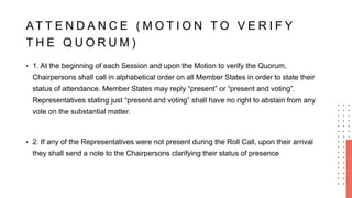 AT T E N D A N C E ( M O T I O N T O V E R I F Y
T H E Q U O R U M )
• 1. At the beginning of each Session and upon the Motion to verify the Quorum,
Chairpersons shall call in alphabetical order on all Member States in order to state their
status of attendance. Member States may reply “present” or “present and voting”.
Representatives stating just “present and voting” shall have no right to abstain from any
vote on the substantial matter.
• 2. If any of the Representatives were not present during the Roll Call, upon their arrival
they shall send a note to the Chairpersons clarifying their status of presence
 