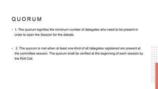 Q U O R U M
• 1. The quorum signifies the minimum number of delegates who need to be present in
order to open the Session for the debate.
• 2. The quorum is met when at least one-third of all delegates registered are present at
the committee session. The quorum shall be verified at the beginning of each session by
the Roll Call.
 