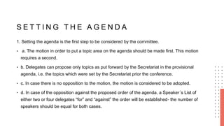 S E T T I N G T H E A G E N D A
1. Setting the agenda is the first step to be considered by the committee.
• a. The motion in order to put a topic area on the agenda should be made first. This motion
requires a second.
• b. Delegates can propose only topics as put forward by the Secretariat in the provisional
agenda, i.e. the topics which were set by the Secretariat prior the conference.
• c. In case there is no opposition to the motion, the motion is considered to be adopted.
• d. In case of the opposition against the proposed order of the agenda, a Speaker´s List of
either two or four delegates “for” and “against” the order will be established- the number of
speakers should be equal for both cases.
 