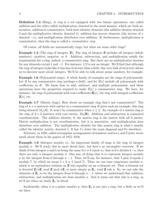 4 CHAPTER 1. INTRODUCTION
Deﬁnition 1.4 (Ring). A ring is a set equipped with two binary operations, one called
addition and the other called multiplication, denoted in the usual manner, which are both as-
sociative, addition is commutative, both have identity elements (the additive identity denoted
0 and the multiplicative identity denoted 1), addition has inverse elements (the inverse of x
denoted −x), and multiplication distributes over addition. If, furthermore, multiplication is
commutative, then the ring is called a commutative ring.
Of course, all ﬁelds are automatically rings, but what are some other rings?
Example 1.5 (The ring of integers, Z). The ring of integers Z includes all integers (whole
numbers)—positive, negative, or 0. Addition, subtraction, and multiplication satisfy the
requirements for a ring, indeed, a commutative ring. But there are no multiplicative inverses
for any elements except 1 and −1. For instance, 1/2 is not an integer. We’ll ﬁnd that although
the ring of integers looks like it has less structure than a ﬁeld, this very lack of structure allows
us to discover more about integers. We’ll be able to talk about prime numbers, for example.
Example 1.6 (Polynomial rings). A whole family of examples are the rings of polynomials.
Let R be any commutative ring (perhaps a ﬁeld), and let R[x] include all polynomials with
coeﬃcients in R. We know how to add, subtract, and multiply polynomials, and these
operations have the properties required to make R[x] a commutative ring. We have, for
instance, the ring of polynomials with real coeﬃcients R[x], the ring with integral coeﬃcients
Z[x], etc.
Example 1.7 (Matrix rings). How about an example ring that’s not commutative? The
ring of n × n matrices with entries in a commutative ring R gives such an example, this ring
being denoted Mn(R). It won’t be commutative when n ≥ 2. An example of a matrix ring is
the ring of 2 × 2 matrices with real entries, M2(R). Addition and subtraction is computed
coordinatewise. The additive identity, 0, the matrix ring is the matrix with all 0 entries.
Matrix multiplication is not coordinatewise, but it is associative, and multiplication does
distribute over addition. The multiplicative identity for this matrix ring is what’s usually
called the identity matrix, denoted I. It has 1’s down the main diagonal and 0’s elsewhere.
Sylvester, in 1850, called rectangular arrangements of numbers matrices, and Cayley wrote
much about them in his papers of 1855–1858.
Example 1.8 (Integers modulo n). An important family of rings is the ring of integers
modulo n. We’ll study this in more detail later, but here’s an incomplete overview. If we
think of two integers a and b as being the same if a ≡ b (mod n), that is if n divides b−a, then
there are only n integers modulo n. One way of doing that is to represent integers modulo
n by the integers from 0 through n − 1. Thus, we’ll say, for instance, that 5 plus 3 equals 1
modulo 7, by which we mean 5 + 3 ≡ 1 (mod 7). Thus, we can turn congruence modulo n,
which is an equivalence relation on Z into equality on an n-element set. That n-element set
is denoted Z/nZ, read Z mod nZ, or more simply as Zn, read Z sub n. So, we can take the
elements of Zn to be the integers from 0 through n − 1, where we understand that addition,
subtraction, and multiplication are done modulo n. And it turns out that this is a ring, as
we’ll see when we study Zn in detail.
Incidentally, when n is a prime number p, then Zp is not just a ring, but a ﬁeld, as we’ll
see later.
 