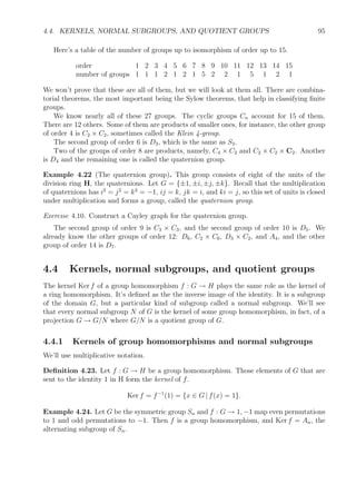 E
r1
r
ρr
ρ2
r
ρ3
r
ρ4
rϕ
r
ρϕ
rρ2
ϕ
rρ3
ϕ
r
ρ4
ϕ
ϕ
ϕ
ϕ
ϕ
ϕ
Notice that the graph is completely symmetric. You could label any vertex 1 and ﬁll in
the names of the rest of the vertices by following the labelled arcs.
There is another presentation for D5 that gives a diﬀerent looking Cayley graph. Let
ψ = ρφ. Then
D5 = (ϕ, ψ : ϕ=
ψ2
= (ϕψ)5
).
The Cayley graph has the same ten vertices, but the edges are all undirected and they form
a cycle of length 10 with labels alternating between ϕ and ψ.
Example 4.21 (A4). Recall that the alternating group on {1, 2, 3, 4} has 12 elements. It’s
not cyclic, so at least two generators are required to generate it. In fact, two will do. Consider
the three elements
a = (123)
b = (124)
c = ab = (14)(23)
The two elements a and b are suﬃcient to generate A4 as are the two elements a and c and
many other pairs of elements (but not all pairs will do). In fact, A4 can be represented in
either of the following two ways:
(a, b : a3
= b3
= (ab)2
= 1)
(a, c : a3
= c2
= (ac)2
= 1)
So, if we have the Cayley graph with only a- and b-edges, then we have enough information to
determine A4, or if we have the graph with only a- and c-edges, then that’s enough. Although
 