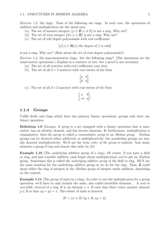 1.1. STRUCTURES IN MODERN ALGEBRA 5
Exercise 1.3. On rings. None of the following are rings. In each case, the operations of
addition and multiplication are the usual ones.
(a). The set of nonzero integers, {x ∈ Z | x = 0} is not a ring. Why not?
(b). The set of even integers {2x | x ∈ Z} is not a ring. Why not?
(c). The set of odd degree polynomials with real coeﬃcients
{f(x) ∈ R[x] | the degree of f is odd}
is not a ring. Why not? (How about the set of even degree polynomials?)
Exercise 1.4. On noncommutative rings. Are the following rings? (The operations are the
usual matrix operations.) Explain in a sentence or two, but a proof is not necessary.
(a). The set of all matrices with real coeﬃcients (any size).
(b). The set of all 2 × 2 matrices with real entries of the form
a b
0 d
.
(c). The set of all 2 × 2 matrices with real entries of the form
a b
−b a
.
1.1.4 Groups
Unlike ﬁelds and rings which have two primary binary operations, groups only have one
binary operation.
Deﬁnition 1.9 (Group). A group is a set equipped with a binary operation that is asso-
ciative, has an identity element, and has inverse elements. If, furthermore, multiplication is
commutative, then the group is called a commutative group or an Abelian group. Abelian
groups can be denoted either additively or multiplicatively, but nonabelian groups are usu-
ally denoted multiplicatively. We’ll use the term order of the group to indicate how many
elements a group G has and denote this order by |G|.
Example 1.10 (The underlying additive group of a ring). Of course, if you have a ﬁeld
or ring, and just consider addition (and forget about multiplication) you’ve got an Abelian
group. Sometimes this is called the underlying additive group of the ﬁeld or ring. We’ll use
the same notation for the underlying additive group as we do for the ring. Thus, Z could
mean either the ring of integers or the Abelian group of integers under addition, depending
on the context.
Example 1.11 (The group of units in a ring). In order to use the multiplication for a group
operation, we’ll have to only include the units, also called invertible elements. A unit or
invertible element of a ring R is an element x ∈ R such that there exists another element
y ∈ R so that xy = yx = 1. The subset of units is denoted
R∗
= {x ∈ R | ∃y ∈ R, xy = 1}.
 