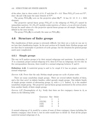 4.4. KERNELS, NORMAL SUBGROUPS, AND QUOTIENT GROUPS 95
Here’s a table of the number of groups up to isomorphism of order up to 15.
order 1 2 3 4 5 6 7 8 9 10 11 12 13 14 15
number of groups 1 1 1 2 1 2 1 5 2 2 1 5 1 2 1
We won’t prove that these are all of them, but we will look at them all. There are combina-
torial theorems, the most important being the Sylow theorems, that help in classifying ﬁnite
groups.
We know nearly all of these 27 groups. The cyclic groups Cn account for 15 of them.
There are 12 others. Some of them are products of smaller ones, for instance, the other group
of order 4 is C2 × C2, sometimes called the Klein 4-group.
The second group of order 6 is D3, which is the same as S3.
Two of the groups of order 8 are products, namely, C4 × C2 and C2 × C2 × C2. Another
is D4 and the remaining one is called the quaternion group.
Example 4.22 (The quaternion group). This group consists of eight of the units of the
division ring H, the quaternions. Let G = {±1, ±i, ±j, ±k}. Recall that the multiplication
of quaternions has i2
= j2
= k2
= −1, ij = k, jk = i, and ki = j, so this set of units is closed
under multiplication and forms a group, called the quaternion group.
Exercise 4.10. Construct a Cayley graph for the quaternion group.
The second group of order 9 is C3 × C3, and the second group of order 10 is D5. We
already know the other groups of order 12: D6, C2 × C6, D3 × C2, and A4, and the other
group of order 14 is D7.
4.4 Kernels, normal subgroups, and quotient groups
The kernel Ker f of a group homomorphism f : G → H plays the same role as the kernel of
a ring homomorphism. It’s deﬁned as the the inverse image of the identity. It is a subgroup
of the domain G, but a particular kind of subgroup called a normal subgroup. We’ll see
that every normal subgroup N of G is the kernel of some group homomorphism, in fact, of a
projection G → G/N where G/N is a quotient group of G.
4.4.1 Kernels of group homomorphisms and normal subgroups
We’ll use multiplicative notation.
Deﬁnition 4.23. Let f : G → H be a group homomorphism. Those elements of G that are
sent to the identity 1 in H form the kernel of f.
Ker f = f−1
(1) = {x ∈ G | f(x) = 1}.
Example 4.24. Let G be the symmetric group Sn and f : G → 1, −1 map even permutations
to 1 and odd permutations to −1. Then f is a group homomorphism, and Ker f = An, the
alternating subgroup of Sn.
 
