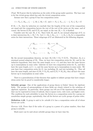 4.4. KERNELS, NORMAL SUBGROUPS, AND QUOTIENT GROUPS 97
Exercise 4.13. If H is a subgroup of G and N is a normal subgroup of G, prove that H ∩ N
is a normal subgroup of H.
Exercise 4.14. If H is a subgroup of G and N is a normal subgroup of G, prove that HN is
a subgroup of G. (Hint: show HN = NH.)
Exercise 4.15. Prove that the intersection of two normal subgroups is also a normal subgroup.
Exercise 4.16. Prove that if H and N are normal subgroups of G, then their product is also
a normal subgroup of G, in fact, it’s the subgroup generated by H ∪ N.
4.4.2 Quandles and the operation of conjugation
Deﬁnition 4.30. If x and y are elements of a group, then y−1
xy and yxy−1
are called
conjugates of x. The set of all conjugates of an element x is called the conjugacy class of x.
Exercise 4.17. If x1 is in the conjugacy class of x, prove that the conjugacy class of x1 is the
same as the conjugacy class of x.
Since a normal subgroup a group G is closed under conjugation, therefore a normal sub-
group of G is the union of some of the conjugacy classes in G.
Example 4.31 (Conjugacy classes in symmetric groups). Conjugation and conjugacy classes
in symmetric groups are particularly easy to identify using cycle notation. Let x = (13)(245)
and y = (142) be two elements in Sn. Then y−1
xy = (124)(13)(245)(142) = (43)(125).
Note how y conjugates the cycle (13) to the cycle (43), and it conjugates the cycle (245) to
(125). The cycle structures for x and y−1
xy are the same, but the elements in the cycles are
permuted by y. This is generally the case for symmetric groups. It follows that a conjugacy
class in Sn consists of all the elements in Sn with a given structure. Thus, for example, the
conjugacy class of (13)(235) consists of all elements of the form (ab)(cde) where a, b, c, d, and
e are 5 distinct integers between 1 and n. For S5 the size of that conjugacy class is 5
2
·2 = 20.
Exercise 4.18. Determine all the conjugacy classes of S5 and their sizes. (The sum of their
sizes will equal 120, of course.)
The operations of conjugation have certain properties. If we think of y−1
xy as a binary
operation x y, and yx−1
as another operation x -1
y, then these two operations satisfy the
properties stated in the next deﬁnition.
Deﬁnition 4.32. A quandle is a set equipped with two operations, and -1
satisfying the
following three conditions for all elements x, y, and z.
Q1. x x = x.
Q2. (x y) -1
y = x = (x -1
y) y.
Q3. (x y) z = (x z) (y z).
The symbol is pronounced through, and -1
backthrough.
Exercise 4.19. Prove that if Q is a conjugacy class in a group G then Q is a quandle.
 