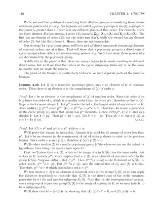 100 CHAPTER 4. GROUPS
Exercise 4.23. Prove the third isomorphism theorem. Deﬁne f : G/H → G/K by f(aH) =
aK. Check that this is a well-deﬁned homomorphism. Show Ker f = H. Show the image of
f is all of G/K. Apply the ﬁrst isomorphism theorem to ﬁnish the proof.
Theorem 4.39 (Correspondence theorem). Let N be a normal subgroup of G. The sub-
groups of G containing N are in one-to-one correspondence with the subgroups of G/N.
Thus, if H is a subgroup of G containing N, then H/N is a subgroup of G/N, and every
subgroup of G/N so arises. Furthermore, H is normal in G if and only if H/N is normal in
G/N.
Exercise 4.24. Prove the correspondence theorem. Show that for H ⊇ N that H/N is, indeed,
a subgroup of G/N. Show that if H is any subgroup of G/N that the set H = {x ∈ G | x/N ∈
H} is a subgroup of G containing N. Verify that these two operations are inverse to each
other. Finally, verify the last statement.
4.4.5 Internal direct products
We can recognize when a group G is isomorphic to a product of two or more groups. Recall
that if G = M × N, then we can interpret M and N as subgroups of G. As such they are
normal subgroups of G and their intersection is trivial. Furthermore, G = MN.
Deﬁnition 4.40. A group G is said to be an internal direct product of two subgroups M and
N if M ∩ N = 1, MN = G, and both M and N are normal subgroups of G.
We’ll show in a moment that if G is the internal direct product of M and N, then G is
isomorphic to the product group M × N. But ﬁrst, a lemma.
Lemma 4.41. If M and N are two normal subgroups of G whose intersection is trivial, then
elements of M commute with elements of N.
Proof. Let m ∈ M and n ∈ N. In order to show that mn = nm, we’ll show the equivalent
mnm−1
n−1
= 1. Let x = mnm−1
n−1
. Since x = (mnm−1
)n−1
, and both mnm−1
and n−1
are elements of the normal subgroup N, therefore x ∈ N. But since x = m(nm−1
n−1
), and
both m and nm−1
n−1
are elements of the normal subgroup M, therefore x ∈ M. Since
x ∈ M ∩ N = 1, therefore x = 1. q.e.d.
Theorem 4.42. If G is the internal direct product of M and N, then M × N ∼= G where
the isomorphism is given by (m, n) → mn.
Proof. Outline. Use the lemma to verify that the proposed isomorphism is a homomorphism.
It’s evidently a surjection since MN = G. To show that it’s an injection, show that the
kernel is trivial. Suppose (m, n) → mn = 1. Then m = n−1
lies in both M and N, so it’s
trivial, that is, m = n = 1. q.e.d.
Exercise 4.25. Prove that G is an internal direct product of two normal subgroups M and N
if and only if every element x ∈ G can be uniquely represented as a product mn with m ∈ M
and n ∈ N.
 
