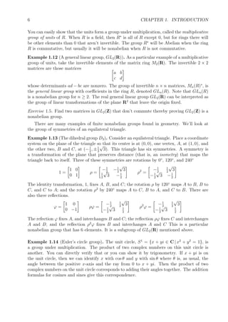 6 CHAPTER 1. INTRODUCTION
You can easily show that the units form a group under multiplication, called the multiplicative
group of units of R. When R is a ﬁeld, then R∗
is all of R except 0, but for rings there will
be other elements than 0 that aren’t invertible. The group R∗
will be Abelian when the ring
R is commutative, but usually it will be nonabelian when R is not commutative.
Example 1.12 (A general linear group, GL2(R)). As a particular example of a multiplicative
group of units, take the invertible elements of the matrix ring M2(R). The invertible 2 × 2
matrices are those matrices
a b
c d
whose determinants ad − bc are nonzero. The group of invertible n × n matrices, Mn(R)∗
, is
the general linear group with coeﬃcients in the ring R, denoted GLn(R). Note that GLn(R)
is a nonabelian group for n ≥ 2. The real general linear group GL2(R) can be interpreted as
the group of linear transformations of the plane R2
that leave the origin ﬁxed.
Exercise 1.5. Find two matrices in GL2(Z) that don’t commute thereby proving GL2(Z) is a
nonabelian group.
There are many examples of ﬁnite nonabelian groups found in geometry. We’ll look at
the group of symmetries of an equilateral triangle.
Example 1.13 (The dihedral group D3). Consider an equilateral triangle. Place a coordinate
system on the plane of the triangle so that its center is at (0, 0), one vertex, A, at (1, 0), and
the other two, B and C, at (−1
2
, ±1
2
√
3). This triangle has six symmetries. A symmetry is
a transformation of the plane that preserves distance (that is, an isometry) that maps the
triangle back to itself. Three of these symmetries are rotations by 0◦
, 120◦
, and 240◦
1 =
1 0
0 1
ρ =
−1
2
−1
2
√
3
1
2
√
3 −1
2
ρ2
=
−1
2
1
2
√
3
−1
2
√
3 −1
2
The identity transformation, 1, ﬁxes A, B, and C; the rotation ρ by 120◦
maps A to B, B to
C, and C to A; and the rotation ρ2
by 240◦
maps A to C, B to A, and C to B. There are
also three reﬂections.
ϕ =
1 0
0 −1
ρϕ =
−1
2
1
2
√
3
−1
2
√
3 1
2
ρ2
ϕ =
−1
2
1
2
√
3
−1
2
√
3 1
2
The refection ϕ ﬁxes A, and interchanges B and C; the reﬂection ρϕ ﬁxes C and interchanges
A and B; and the reﬂection ρ2
ϕ ﬁxes B and interchanges A and C This is a particular
nonabelian group that has 6 elements. It is a subgroup of GL2(R) mentioned above.
Example 1.14 (Euler’s circle group). The unit circle, S1
= {x + yi ∈ C | x2
+ y2
= 1}, is
a group under multiplication. The product of two complex numbers on this unit circle is
another. You can directly verify that or you can show it by trigonometry. If x + yi is on
the unit circle, then we can identify x with cos θ and y with sin θ where θ is, as usual, the
angle between the positive x-axis and the ray from 0 to x + yi. Then the product of two
complex numbers on the unit circle corresponds to adding their angles together. The addition
formulas for cosines and sines give this correspondence.
 