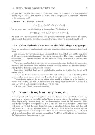 1.2. ISOMORPHISMS, HOMOMORPHISMS, ETC. 7
Exercise 1.6. Compute the product of cos θ + i sin θ times cos ϕ + i sin ϕ. If x + iy = (cos θ +
i sin θ)(cos ϕ + i sin ϕ), then what is x, the real part of the product, in terms of θ? What is
y, the imaginary part?
Comment 1.15. Although the sphere
S2
= {(x, y, z) ∈ R3
| x2
+ y2
+ z2
= 1}
has no group structure, the 3-sphere in 4-space does. The 3-sphere is
S3
= {(x, y, z, w) ∈ R4
| x2
+ y2
+ z2
+ w2
= 1}.
We don’t have time or space to discuss that group structure here. (The 2-sphere S2
, in fact,
spheres in all dimensions, does have quandle structures, whatever a quandle might be.)
1.1.5 Other algebraic structures besides ﬁelds, rings, and groups
There are an unlimited number of other algebraic structures. Some are similar to those listed
above.
For instance, there are division rings (also called skew ﬁelds) that have all the properties
of ﬁelds except multiplication doesn’t have to be commutative. The primary example is the
quaternions H. I hope we have half an hour sometime during the semester to introduce the
quaternions.
There are a number of structures that are just commutative rings that have nice properties,
and we’ll look at some of them including integral domains, unique factorization domains,
principal ideal domains, and Euclidean domains.
Sometimes rings that don’t have a multiplicative identity are studied, but for us, we’ll
always have 1.
You’ve already studied vector spaces over the real numbers. Most of the things that
you’ve studied about vector spaces over R also hold for vector spaces over other ﬁelds.
The analogous structure for vector spaces when a ﬁeld is replaced by a ring is called a
module over the ring. We won’t study modules over a ring, but when we look at ideals in a
ring, they are, in fact, examples of modules over the ring.
If I have time, I’ll tell you about quandles.
1.2 Isomorphisms, homomorphisms, etc.
Frequently we’ll be looking at two algebraic structures A and B of the same kind, for instance,
two groups or two rings or two ﬁelds, and we’ll want to compare them. For instance, we might
think they’re really the same thing, but they have diﬀerent names for their elements. That
leads to the concept of isomorphism f : A ∼= B, and we’ll talk about that ﬁrst. Other times
we’ll know they’re not the same thing, but there is a relation between them, and that will
lead to the next concept, homomorphism, f : A → B. We’ll then look as some special
homomorphisms such as monomorphisms. When we have a homomorphism f : A → A, we’ll
call it an endomorphism, and when an isomorphism f : A ∼= A, we’ll call it an automorphism.
We’ll take each of these variants in turn.
 